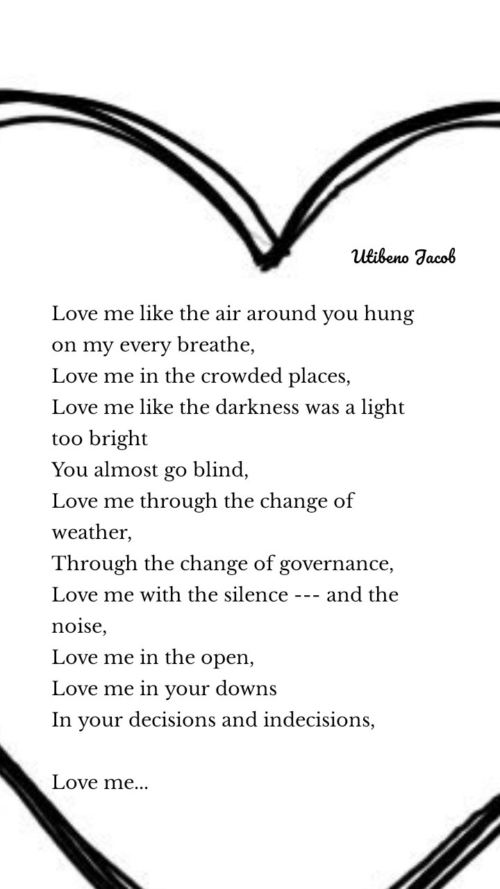 Love me like the air around you hung on my every breathe,
Love me in the crowded places,
Love me like the darkness was a light too bright
You almost go blind,
Love me through the change of weather,
Through the change of governance,
Love me with the silence --- and the noise,
Love me in the open,
Love me in your downs
In your decisions and indecisions,

Love me... Utibeno Jacob
 Utibeno Jacob